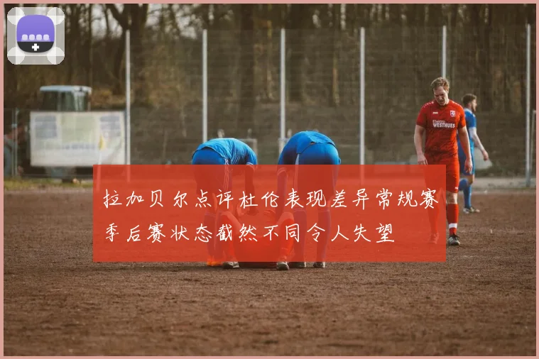 拉加贝尔点评杜伦表现差异常规赛季后赛状态截然不同令人失望