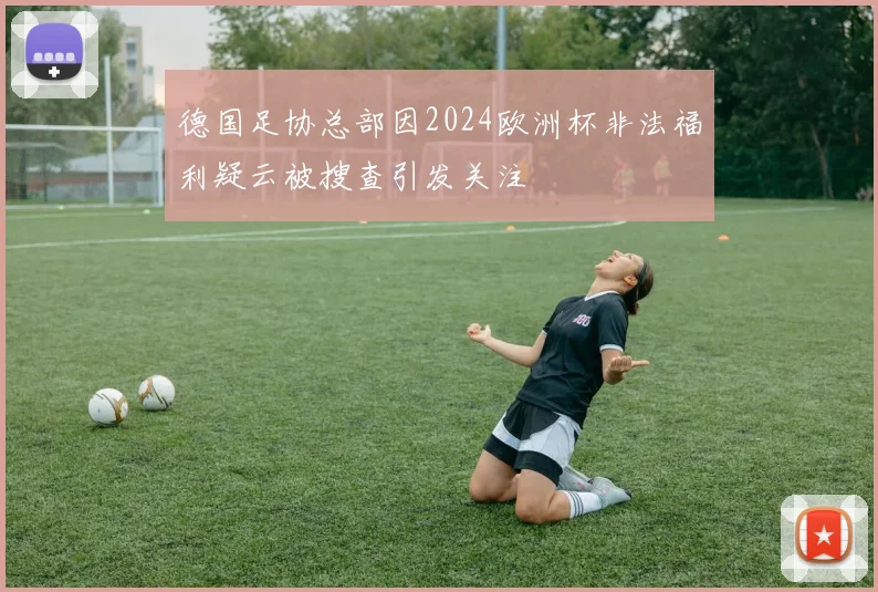 德国足协总部因2024欧洲杯非法福利疑云被搜查引发关注
