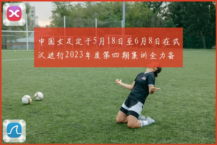 中国女足定于5月18日至6月8日在武汉进行2023年度第四期集训全力备战国际赛事