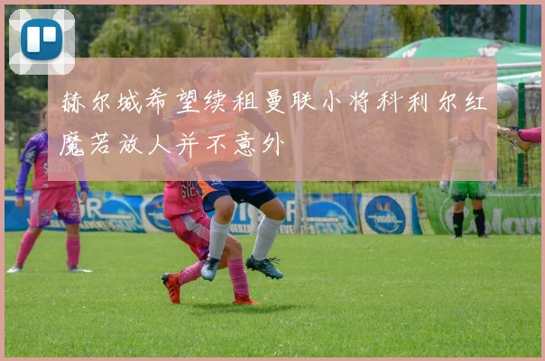 赫尔城希望续租曼联小将科利尔红魔若放人并不意外