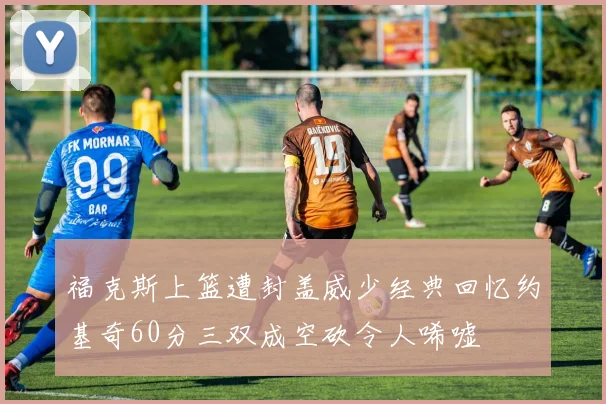 福克斯上篮遭封盖威少经典回忆约基奇60分三双成空砍令人唏嘘