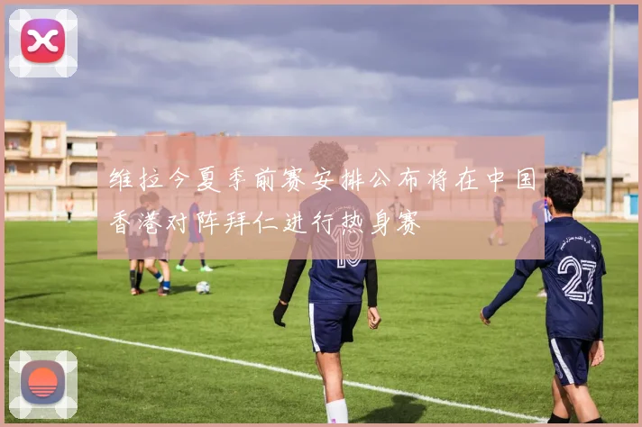 维拉今夏季前赛安排公布将在中国香港对阵拜仁进行热身赛