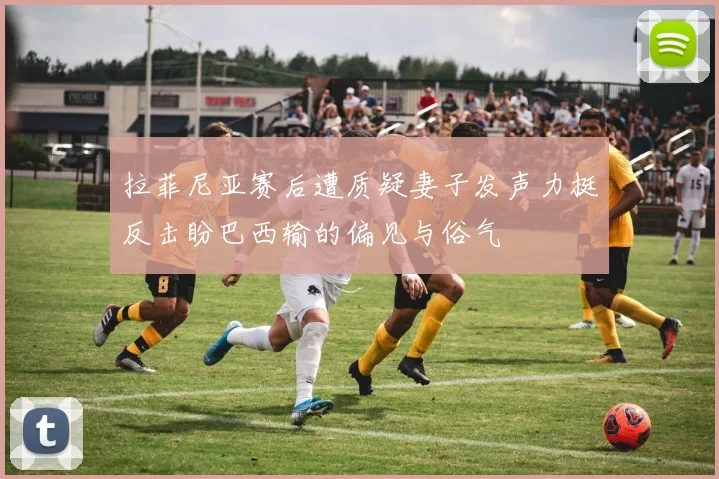 拉菲尼亚赛后遭质疑妻子发声力挺反击盼巴西输的偏见与俗气