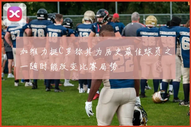 加维力挺C罗称其为历史最佳球员之一随时能改变比赛局势