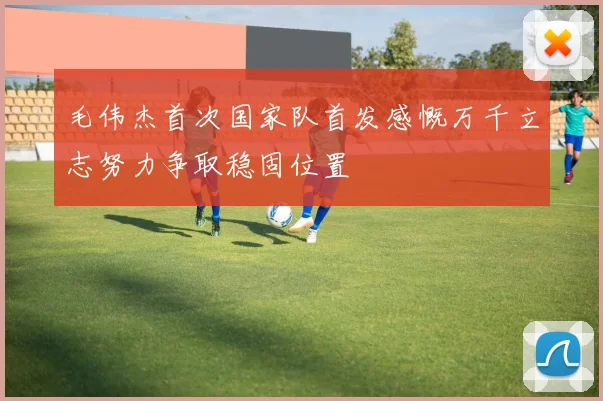 毛伟杰首次国家队首发感慨万千立志努力争取稳固位置