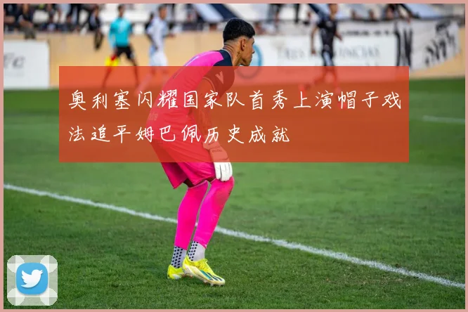 奥利塞闪耀国家队首秀上演帽子戏法追平姆巴佩历史成就