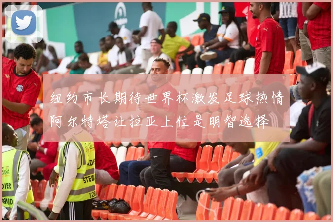 纽约市长期待世界杯激发足球热情阿尔特塔让拉亚上位是明智选择