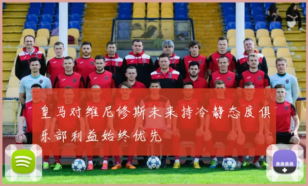 皇马对维尼修斯未来持冷静态度俱乐部利益始终优先