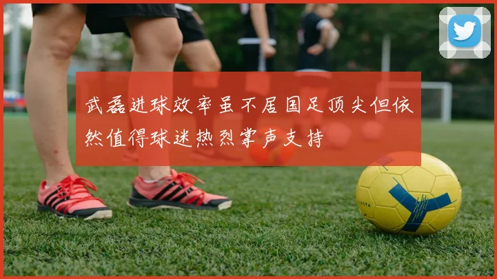 武磊进球效率虽不居国足顶尖但依然值得球迷热烈掌声支持