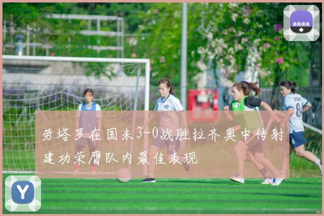 劳塔罗在国米3-0战胜拉齐奥中传射建功荣膺队内最佳表现